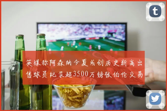 英媒称阿森纳今夏或创历史新高出售球员纪录超3500万镑张伯伦交易