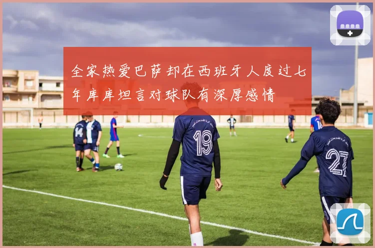 全家热爱巴萨却在西班牙人度过七年库库坦言对球队有深厚感情