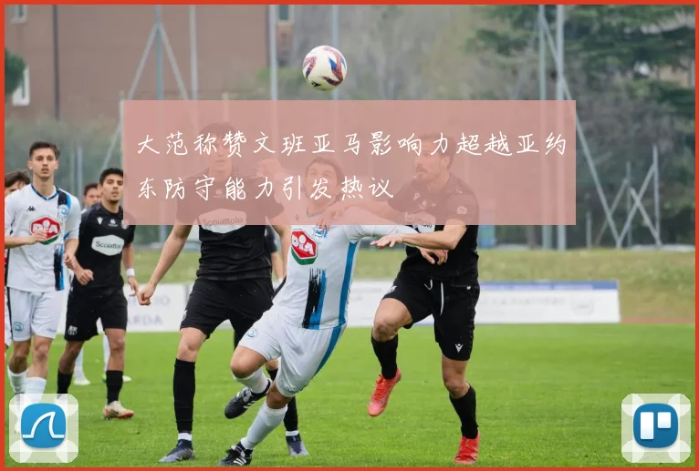 大范称赞文班亚马影响力超越亚约东防守能力引发热议