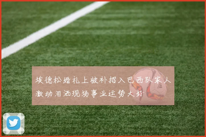 埃德松婚礼上被补招入巴西队家人激动泪洒现场事业运势大好