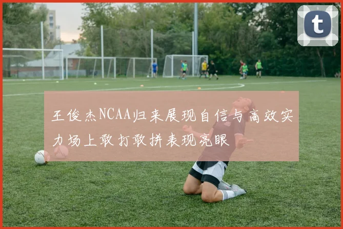王俊杰NCAA归来展现自信与高效实力场上敢打敢拼表现亮眼