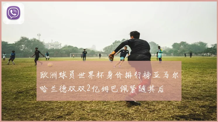 欧洲球员世界杯身价排行榜亚马尔哈兰德双双2亿姆巴佩紧随其后