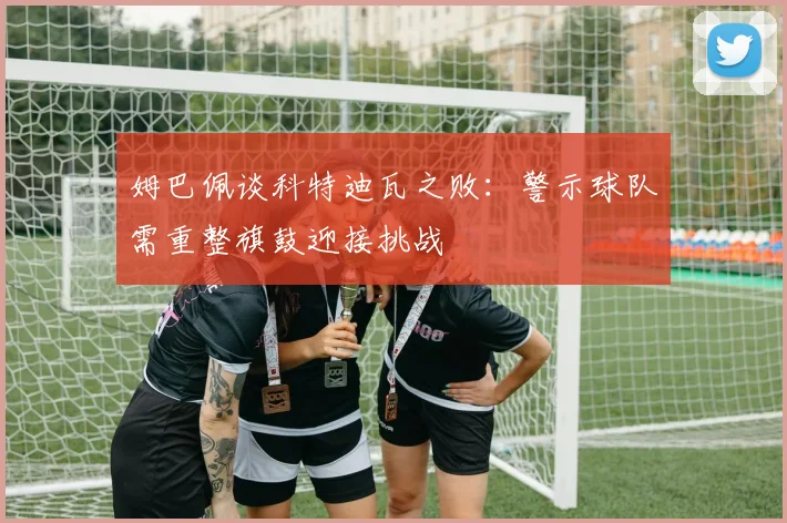 姆巴佩谈科特迪瓦之败：警示球队需重整旗鼓迎接挑战