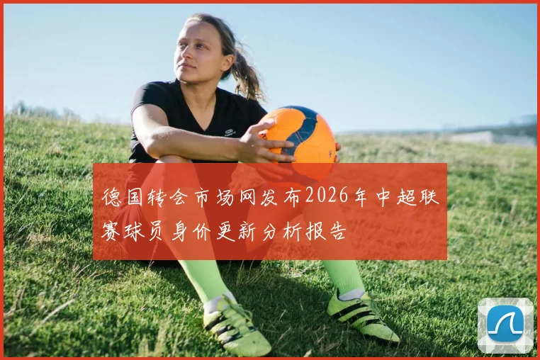 德国转会市场网发布2026年中超联赛球员身价更新分析报告